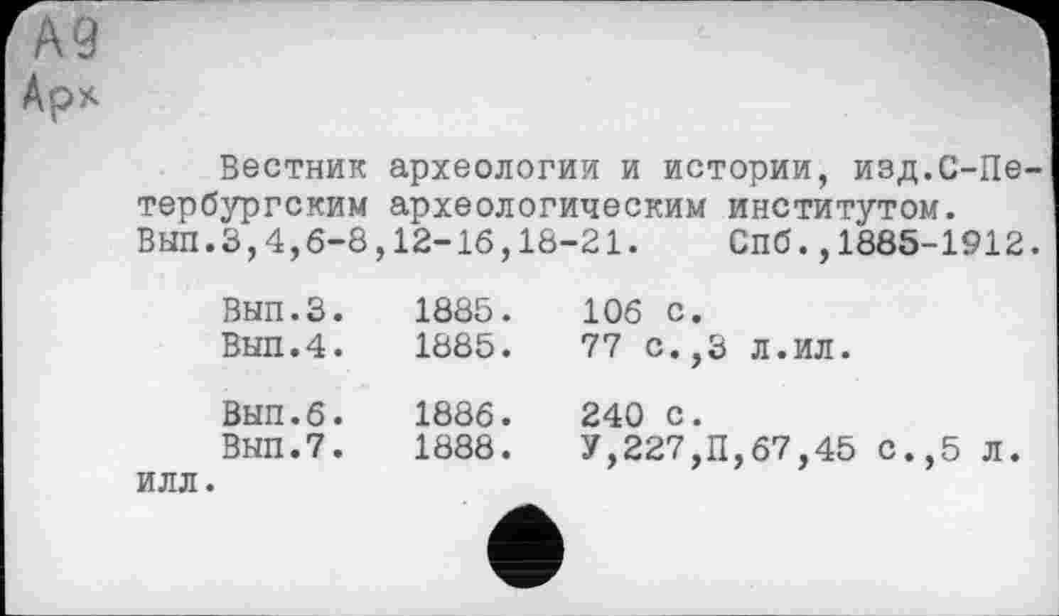 ﻿Арх
Вестник археологии и истории, изд.С-Пе-тербургским археологическим институтом.
ВЫП.З,4,6-8,12-16,18-21.	Спб.,1885-1912.
Вып.З.	1885.	106 с.
ВЫП.4.	1885.	77 с.,3	Л.ИЛ.
Вып.6.	1886.	240 с.
ВЫП.7.	1888.	У,227,П,67,45 с.,5 л.
ИЛЛ.